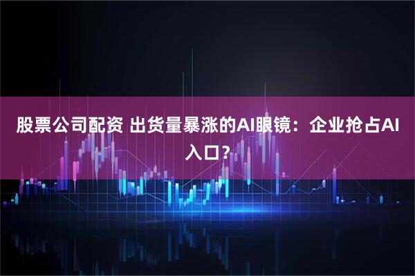 股票公司配资 出货量暴涨的AI眼镜：企业抢占AI入口？