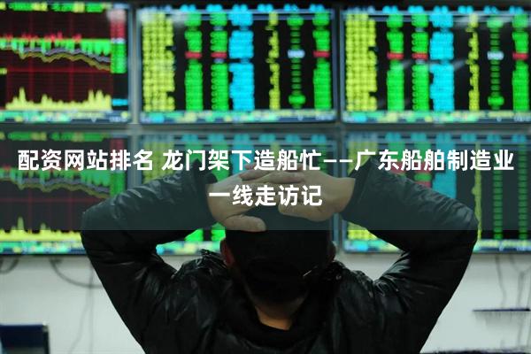 配资网站排名 龙门架下造船忙——广东船舶制造业一线走访记