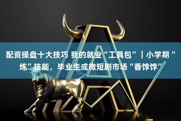 配资操盘十大技巧 我的就业“工具包”｜小学期“炼”技能，毕业生成微短剧市场“香饽饽”