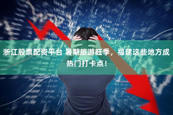 浙江股票配资平台 暑期旅游旺季，福建这些地方成热门打卡点！