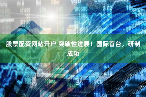 股票配资网站开户 突破性进展！国际首台，研制成功
