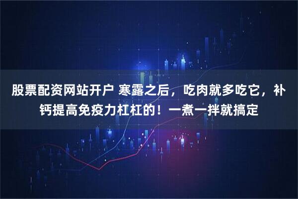股票配资网站开户 寒露之后，吃肉就多吃它，补钙提高免疫力杠杠的！一煮一拌就搞定