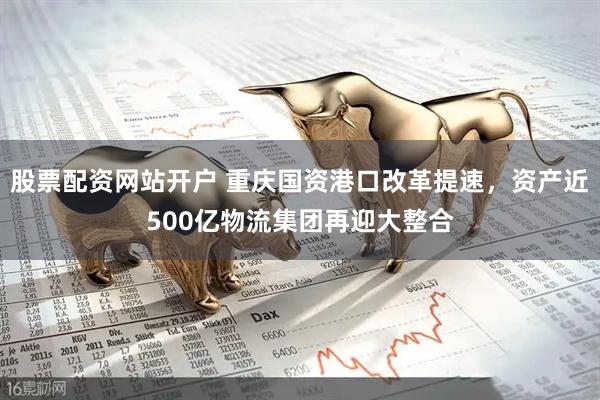 股票配资网站开户 重庆国资港口改革提速，资产近500亿物流集团再迎大整合