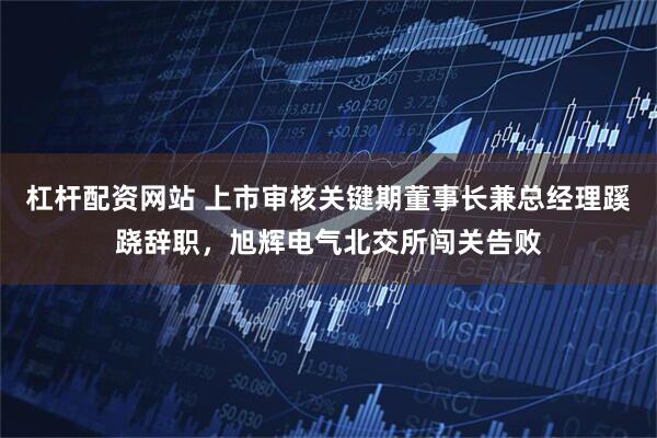 杠杆配资网站 上市审核关键期董事长兼总经理蹊跷辞职，旭辉电气北交所闯关告败