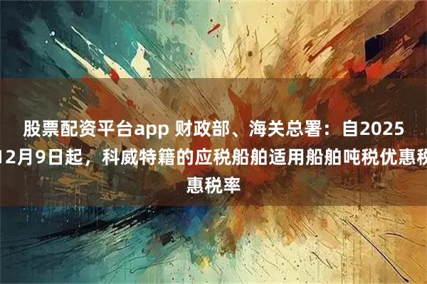 股票配资平台app 财政部、海关总署：自2025年12月9日起，科威特籍的应税船舶适用船舶吨税优惠税率