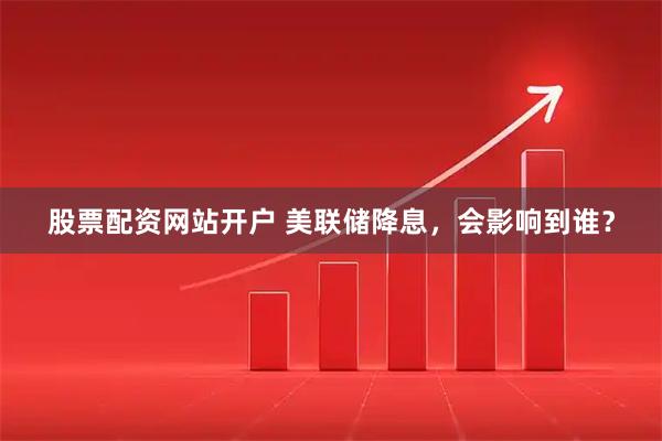 股票配资网站开户 美联储降息，会影响到谁？