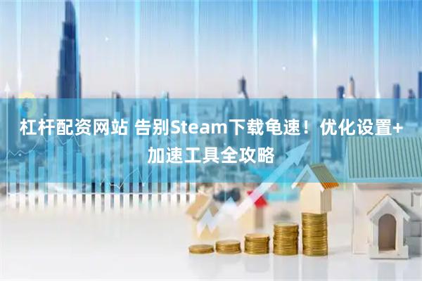 杠杆配资网站 告别Steam下载龟速！优化设置+加速工具全攻略