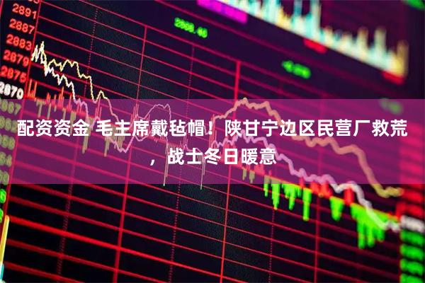 配资资金 毛主席戴毡帽！陕甘宁边区民营厂救荒，战士冬日暖意