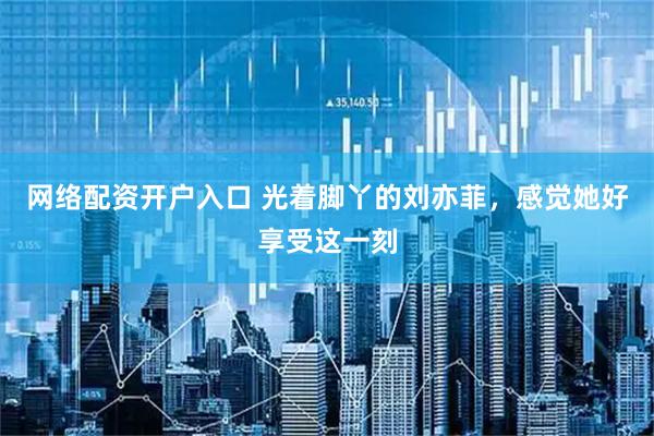网络配资开户入口 光着脚丫的刘亦菲，感觉她好享受这一刻