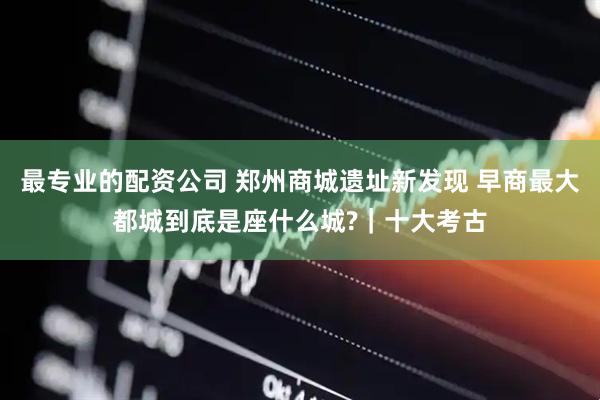最专业的配资公司 郑州商城遗址新发现 早商最大都城到底是座什么城?｜十大考古