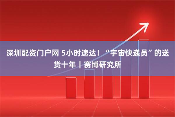 深圳配资门户网 5小时速达！“宇宙快递员”的送货十年｜赛博研究所