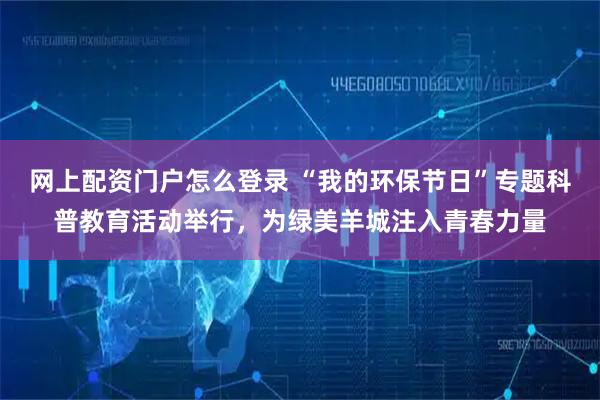 网上配资门户怎么登录 “我的环保节日”专题科普教育活动举行，为绿美羊城注入青春力量